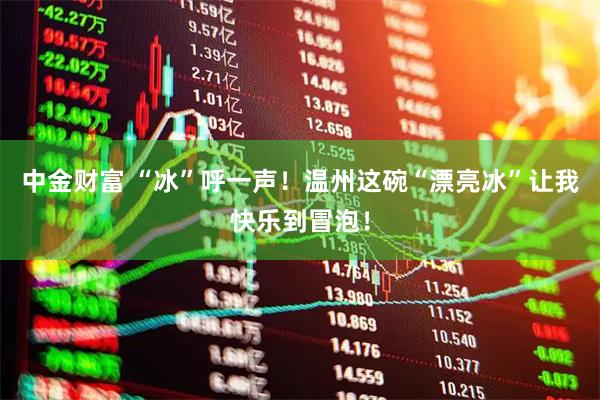 中金财富 “冰”呼一声！温州这碗“漂亮冰”让我快乐到冒泡！