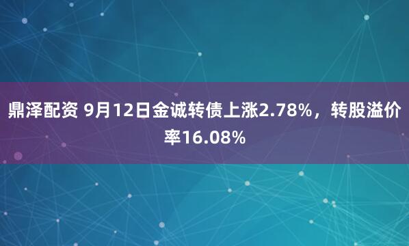 鼎泽配资 9月12日金诚转债上涨2.78%，转股溢价率16.08%