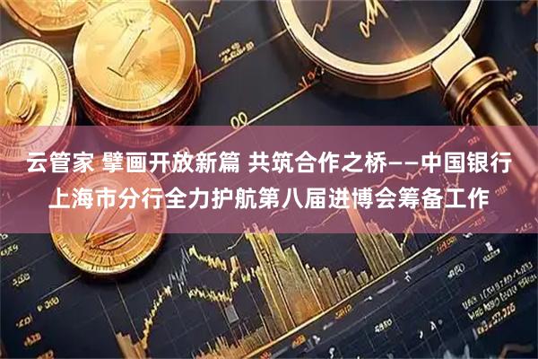 云管家 擘画开放新篇 共筑合作之桥——中国银行上海市分行全力护航第八届进博会筹备工作