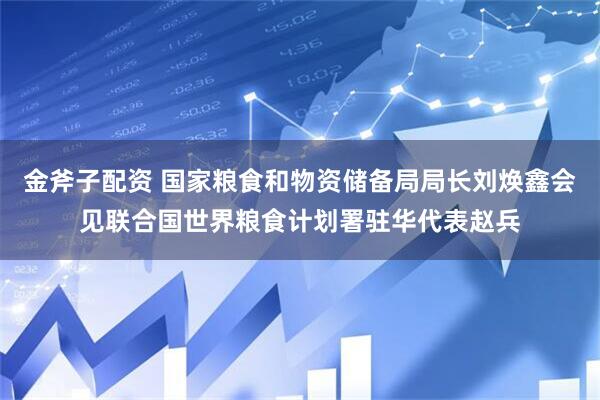 金斧子配资 国家粮食和物资储备局局长刘焕鑫会见联合国世界粮食计划署驻华代表赵兵