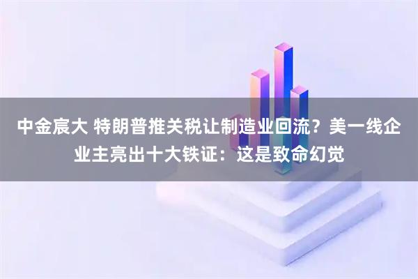 中金宸大 特朗普推关税让制造业回流？美一线企业主亮出十大铁证：这是致命幻觉