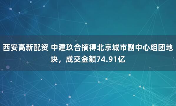 西安高新配资 中建玖合摘得北京城市副中心组团地块，成交金额74.91亿