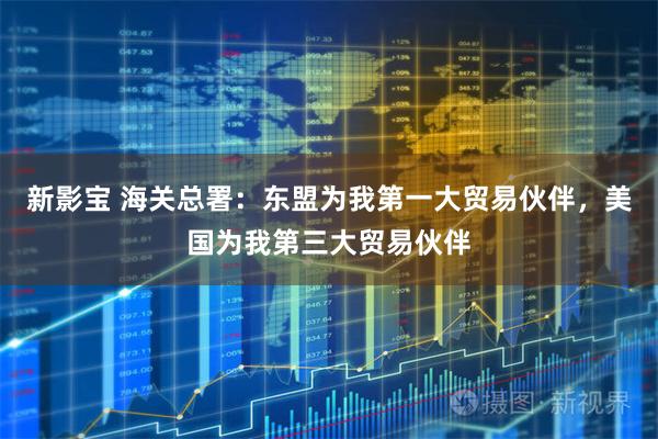新影宝 海关总署：东盟为我第一大贸易伙伴，美国为我第三大贸易伙伴