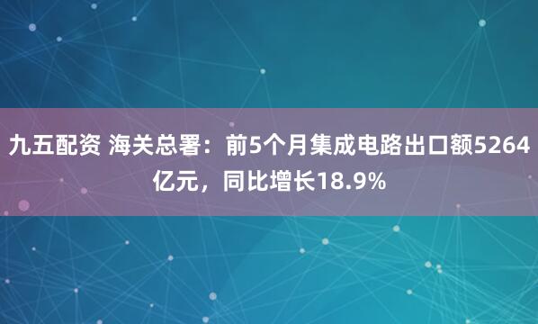 九五配资 海关总署：前5个月集成电路出口额5264亿元，同比增长18.9%