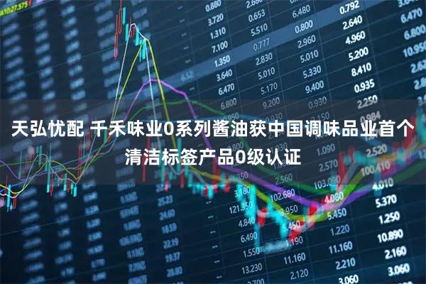 天弘忧配 千禾味业0系列酱油获中国调味品业首个清洁标签产品0级认证