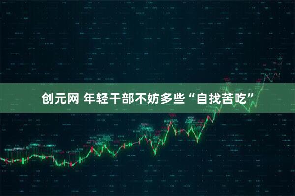 创元网 年轻干部不妨多些“自找苦吃”