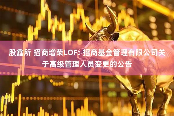 股鑫所 招商增荣LOF: 招商基金管理有限公司关于高级管理人员变更的公告
