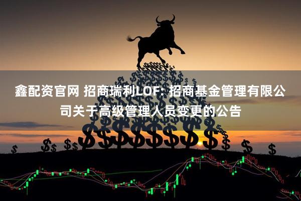 鑫配资官网 招商瑞利LOF: 招商基金管理有限公司关于高级管理人员变更的公告