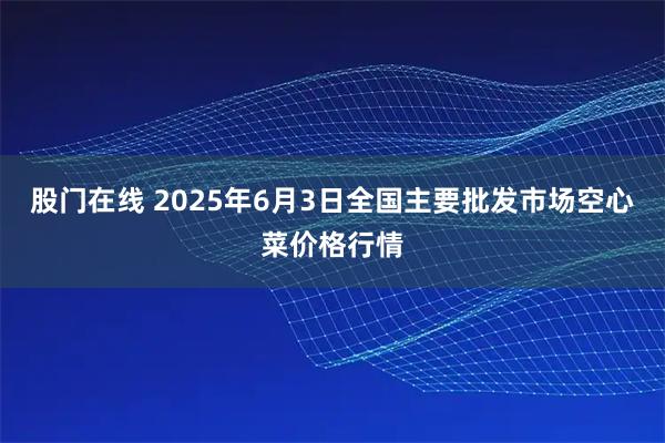 股门在线 2025年6月3日全国主要批发市场空心菜价格行情