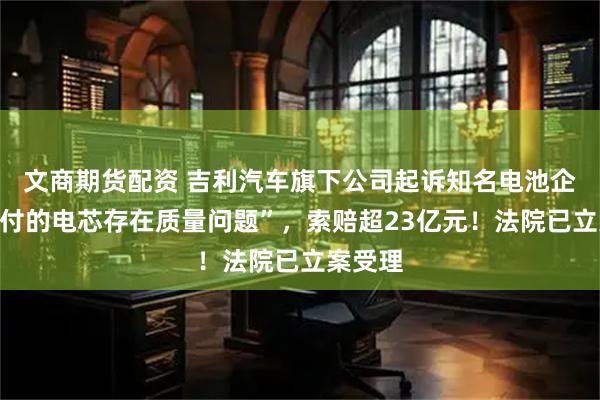 文商期货配资 吉利汽车旗下公司起诉知名电池企业“交付的电芯存在质量问题”，索赔超23亿元！法院已立案受理