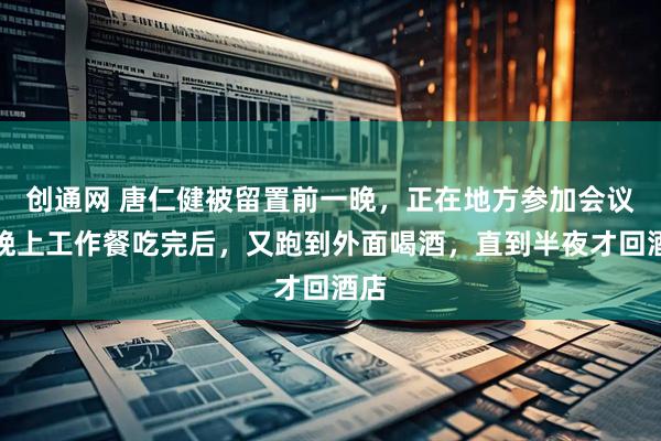 创通网 唐仁健被留置前一晚，正在地方参加会议，晚上工作餐吃完后，又跑到外面喝酒，直到半夜才回酒店