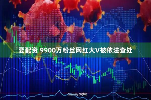 要配资 9900万粉丝网红大V被依法查处