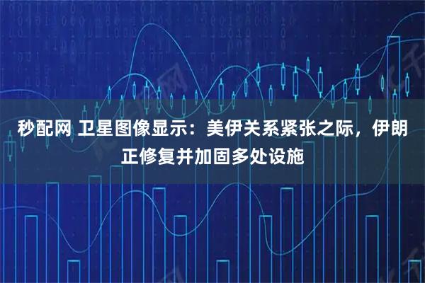 秒配网 卫星图像显示：美伊关系紧张之际，伊朗正修复并加固多处设施