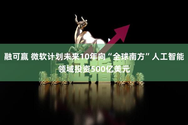 融可赢 微软计划未来10年向“全球南方”人工智能领域投资500亿美元