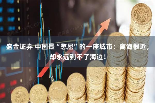 盛金证券 中国最“憋屈”的一座城市：离海很近，却永远到不了海边！