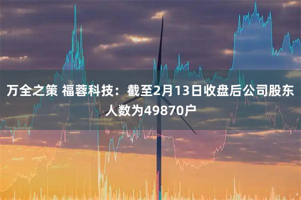 万全之策 福蓉科技：截至2月13日收盘后公司股东人数为49870户