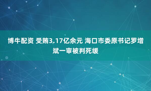 博牛配资 受贿3.17亿余元 海口市委原书记罗增斌一审被判死缓
