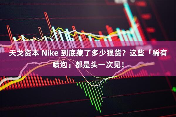 天戈资本 Nike 到底藏了多少狠货？这些「稀有喷泡」都是头一次见！