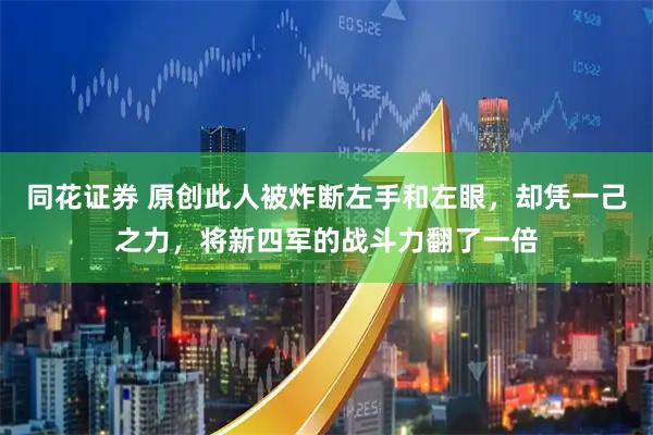 同花证券 原创此人被炸断左手和左眼，却凭一己之力，将新四军的战斗力翻了一倍