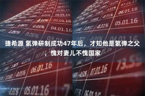 捷希源 氢弹研制成功47年后，才知他是氢弹之父，愧对妻儿不愧国家