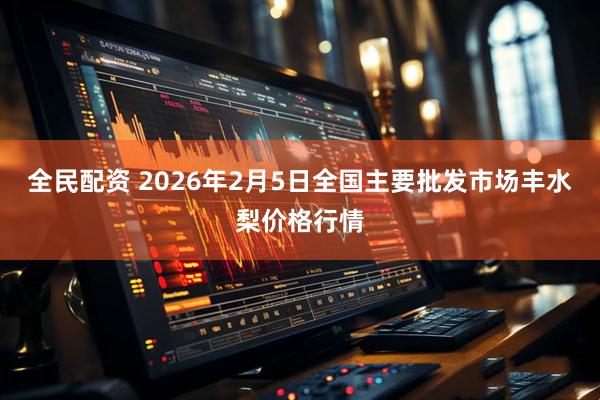 全民配资 2026年2月5日全国主要批发市场丰水梨价格行情