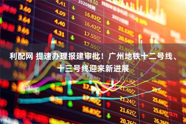 利配网 提速办理报建审批！广州地铁十二号线、十三号线迎来新进展